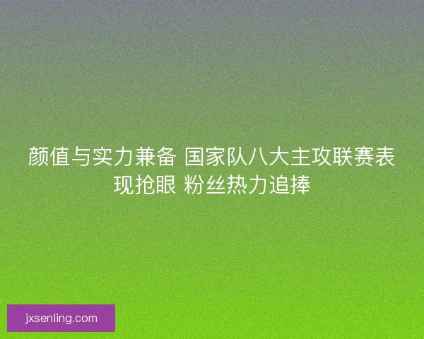 颜值与实力兼备 国家队八大主攻联赛表现抢眼 粉丝热力追捧