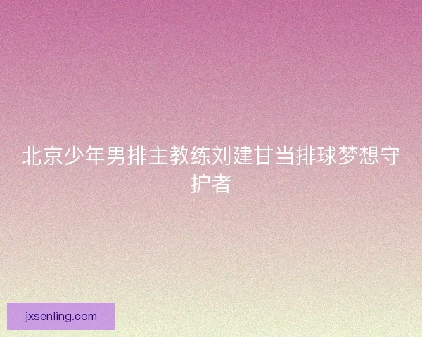 北京少年男排主教练刘建甘当排球梦想守护者