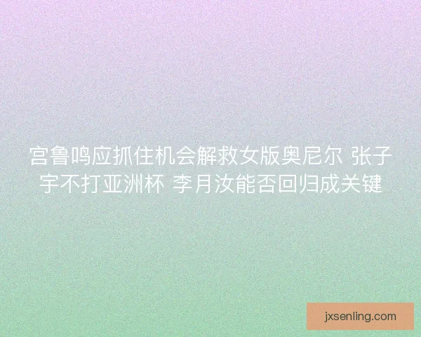 宫鲁鸣应抓住机会解救女版奥尼尔 张子宇不打亚洲杯 李月汝能否回归成关键