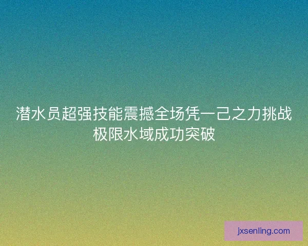 潜水员超强技能震撼全场凭一己之力挑战极限水域成功突破