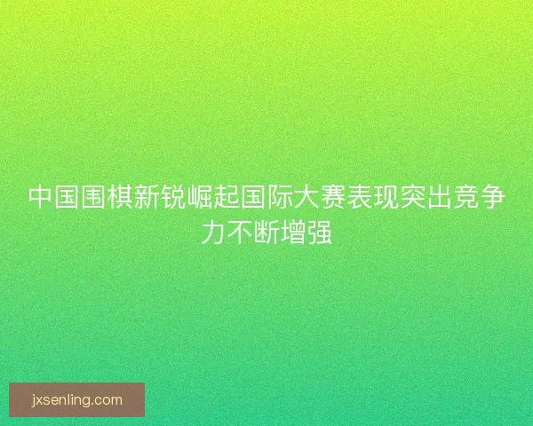 中国围棋新锐崛起国际大赛表现突出竞争力不断增强
