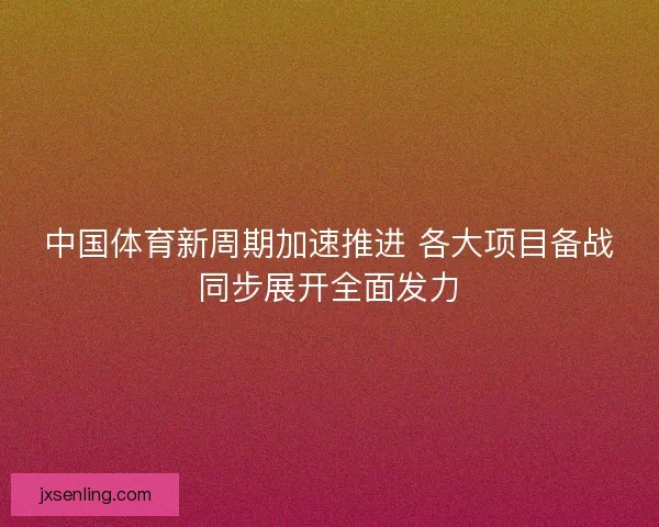 中国体育新周期加速推进 各大项目备战同步展开全面发力